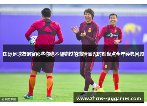 国际足球友谊赛那些你绝不能错过的燃情高光时刻盘点全年经典回顾 国际足球友谊赛那些你绝不能错过的燃情高光时刻盘点全年经典回顾