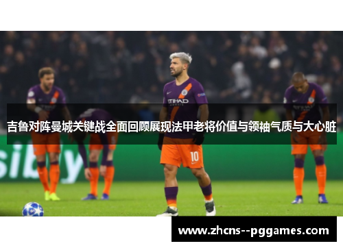 吉鲁对阵曼城关键战全面回顾展现法甲老将价值与领袖气质与大心脏 吉鲁对阵曼城关键战全面回顾展现法甲老将价值与领袖气质与大心脏