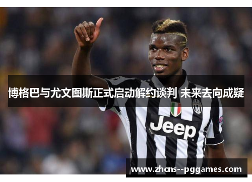 博格巴与尤文图斯正式启动解约谈判 未来去向成疑 博格巴与尤文图斯正式启动解约谈判 未来去向成疑