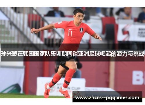 孙兴慜在韩国国家队集训期间谈亚洲足球崛起的潜力与挑战