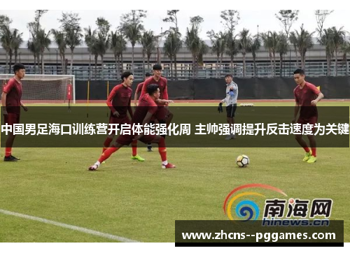 中国男足海口训练营开启体能强化周 主帅强调提升反击速度为关键